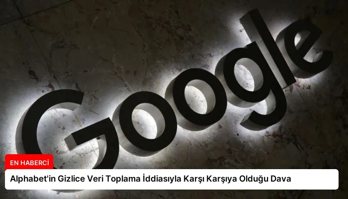 Alphabet’in Gizlice Veri Toplama İddiasıyla Karşı Karşıya Olduğu Dava