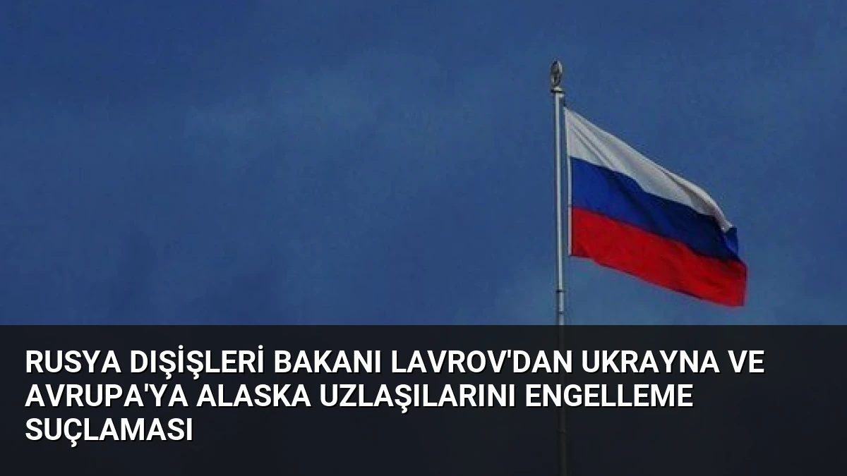 Rusya Dışişleri Bakanı Lavrov’dan Ukrayna ve Avrupa’ya Alaska Uzlaşılarını Engelleme Suçlaması